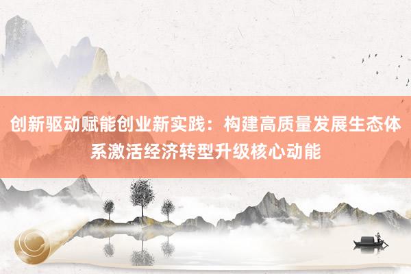 创新驱动赋能创业新实践：构建高质量发展生态体系激活经济转型升级核心动能