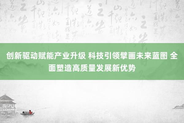 创新驱动赋能产业升级 科技引领擘画未来蓝图 全面塑造高质量发展新优势