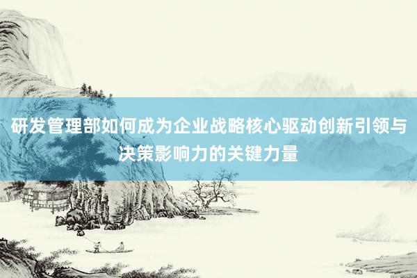 研发管理部如何成为企业战略核心驱动创新引领与决策影响力的关键力量