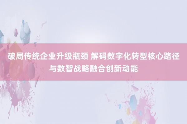 破局传统企业升级瓶颈 解码数字化转型核心路径与数智战略融合创新动能