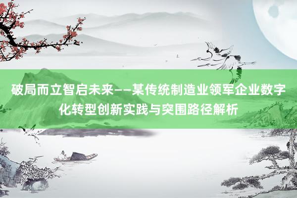 破局而立智启未来——某传统制造业领军企业数字化转型创新实践与突围路径解析